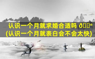 认识一个月就求婚合适吗 💮 (认识一个月就表白会不会太快)